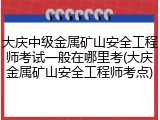 大庆中级金属矿山安全工程师考试一般在哪里考(大庆金属矿山安全工程师考点)