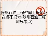随州石油工程咨询工程师证在哪里报考(随州石油工程师报考点)