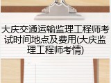 大庆交通运输监理工程师考试时间地点及费用(大庆监理工程师考情)