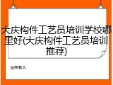 大庆构件工艺员培训学校哪里好(大庆构件工艺员培训推荐)