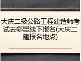 大庆二级公路工程建造师考试去哪里线下报名(大庆二建报名地点)