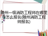 随州一级消防工程师在哪里学怎么报名(随州消防工程师报名)
