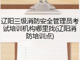 辽阳三级消防安全管理员考试培训机构哪里找(辽阳消防培训点)