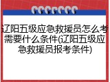 辽阳五级应急救援员怎么考需要什么条件(辽阳五级应急救援员报考条件)
