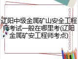 辽阳中级金属矿山安全工程师考试一般在哪里考(辽阳金属矿安工程师考点)