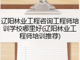 辽阳林业工程咨询工程师培训学校哪里好(辽阳林业工程师培训推荐)