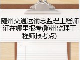 随州交通运输总监理工程师证在哪里报考(随州监理工程师报考点)