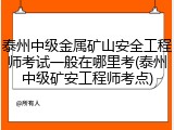 泰州中级金属矿山安全工程师考试一般在哪里考(泰州中级矿安工程师考点)