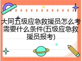 大同五级应急救援员怎么考需要什么条件(五级应急救援员报考)