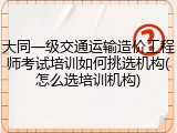 大同一级交通运输造价工程师考试培训如何挑选机构(怎么选培训机构)