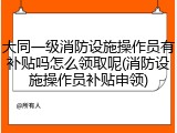 大同一级消防设施操作员有补贴吗怎么领取呢(消防设施操作员补贴申领)