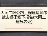 大同二级公路工程建造师考试去哪里线下报名(大同二建报名处)