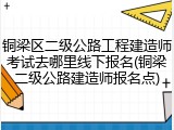 铜梁区二级公路工程建造师考试去哪里线下报名(铜梁二级公路建造师报名点)