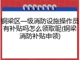 铜梁区一级消防设施操作员有补贴吗怎么领取呢(铜梁消防补贴申领)