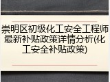 崇明区初级化工安全工程师最新补贴政策详情分析(化工安全补贴政策)