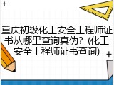 重庆初级化工安全工程师证书从哪里查询真伪？(化工安全工程师证书查询)