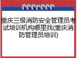 重庆三级消防安全管理员考试培训机构哪里找(重庆消防管理员培训)