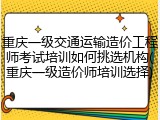 重庆一级交通运输造价工程师考试培训如何挑选机构(重庆一级造价师培训选择)