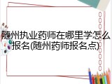 随州执业药师在哪里学怎么报名(随州药师报名点)