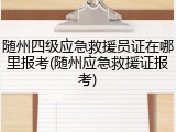 随州四级应急救援员证在哪里报考(随州应急救援证报考)