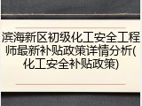 滨海新区初级化工安全工程师最新补贴政策详情分析(化工安全补贴政策)