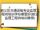 顺义区交通运输专业监理工程师培训学校哪里好(顺义监理工程师培训推荐)