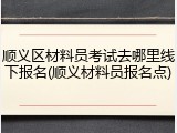 顺义区材料员考试去哪里线下报名(顺义材料员报名点)
