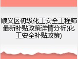 顺义区初级化工安全工程师最新补贴政策详情分析(化工安全补贴政策)