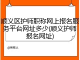 顺义区护师职称网上报名服务平台网址多少(顺义护师报名网址)