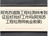 阿克苏道路工程检测师考到证后好找好工作吗(阿克苏工程检测师就业前景)