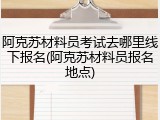阿克苏材料员考试去哪里线下报名(阿克苏材料员报名地点)