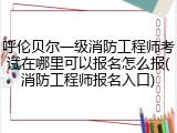 呼伦贝尔一级消防工程师考试在哪里可以报名怎么报(消防工程师报名入口)