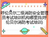 呼伦贝尔二级消防安全管理员考试培训机构哪里找(呼伦贝尔消防考试培训)