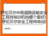 呼伦贝尔中级道路运输安全工程师培训机构哪个最好(呼伦贝尔安全工程师培训)