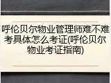 呼伦贝尔物业管理师难不难考具体怎么考证(呼伦贝尔物业考证指南)