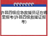 许昌四级应急救援员证在哪里报考(许昌四级救援证报考)