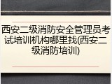 西安二级消防安全管理员考试培训机构哪里找(西安二级消防培训)
