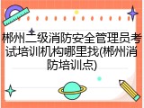 郴州二级消防安全管理员考试培训机构哪里找(郴州消防培训点)