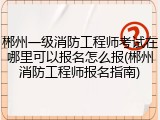 郴州一级消防工程师考试在哪里可以报名怎么报(郴州消防工程师报名指南)
