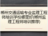 郴州交通运输专业监理工程师培训学校哪里好(郴州监理工程师培训推荐)