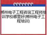 郴州电子工程咨询工程师培训学校哪里好(郴州电子工程培训)