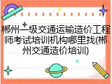 郴州一级交通运输造价工程师考试培训机构哪里找(郴州交通造价培训)