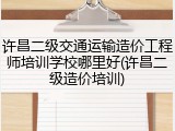 许昌二级交通运输造价工程师培训学校哪里好(许昌二级造价培训)