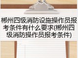郴州四级消防设施操作员报考条件有什么要求(郴州四级消防操作员报考条件)