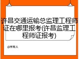 许昌交通运输总监理工程师证在哪里报考(许昌监理工程师证报考)