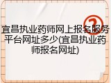 宜昌执业药师网上报名服务平台网址多少(宜昌执业药师报名网址)