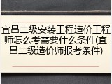 宜昌二级安装工程造价工程师怎么考需要什么条件(宜昌二级造价师报考条件)