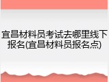 宜昌材料员考试去哪里线下报名(宜昌材料员报名点)