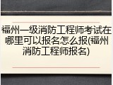 福州一级消防工程师考试在哪里可以报名怎么报(福州消防工程师报名)