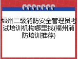 福州二级消防安全管理员考试培训机构哪里找(福州消防培训推荐)